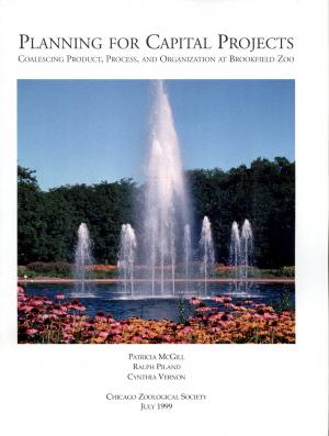 <strong>Planning for Capital Projects</strong>, Coalescing Product, Process, and Organization at Brookfield Zoo, Patricia McGill, Ralph Piland, Cynthia Vernon, Chicago Zoological Society, July 1999